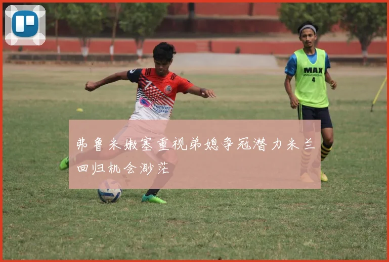 弗鲁米嫩塞重视弟媳争冠潜力米兰回归机会渺茫