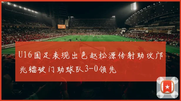 U16国足表现出色赵松源传射助攻邝兆镭破门助球队3-0领先